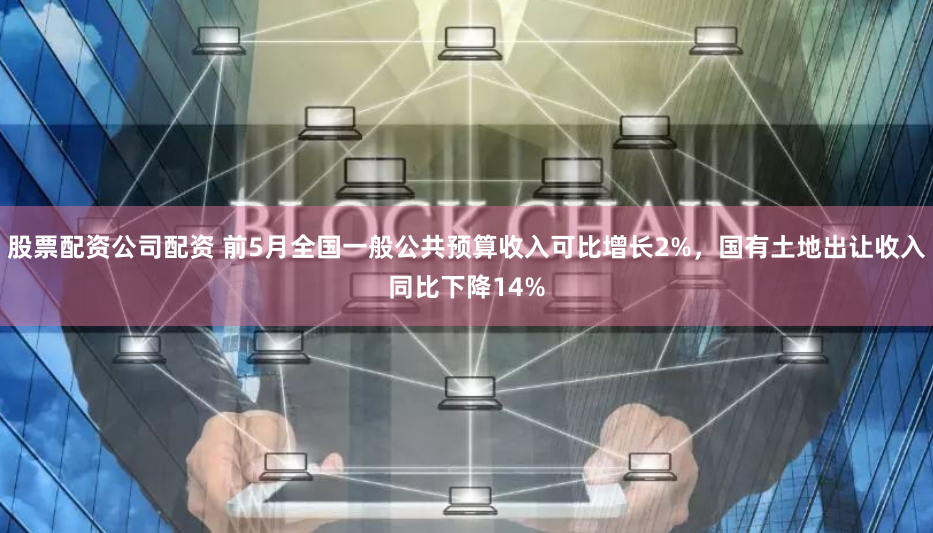 股票配资公司配资 前5月全国一般公共预算收入可比增长2%，国有土地出让收入同比下降14%