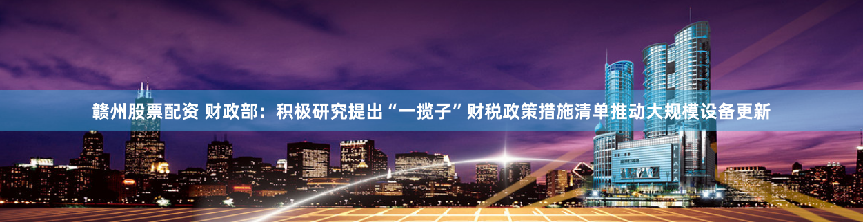 赣州股票配资 财政部：积极研究提出“一揽子”财税政策措施清单推动大规模设备更新