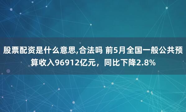 股票配资是什么意思,合法吗 前5月全国一般公共预算收入96912亿元，同比下降2.8%