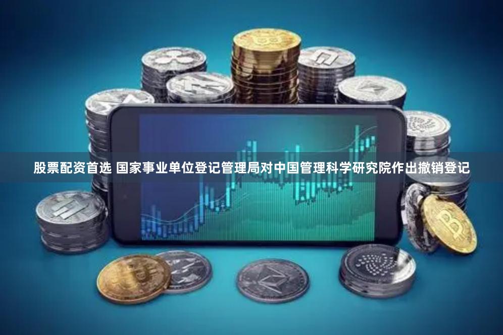 股票配资首选 国家事业单位登记管理局对中国管理科学研究院作出撤销登记