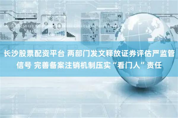 长沙股票配资平台 两部门发文释放证券评估严监管信号 完善备案注销机制压实“看门人”责任