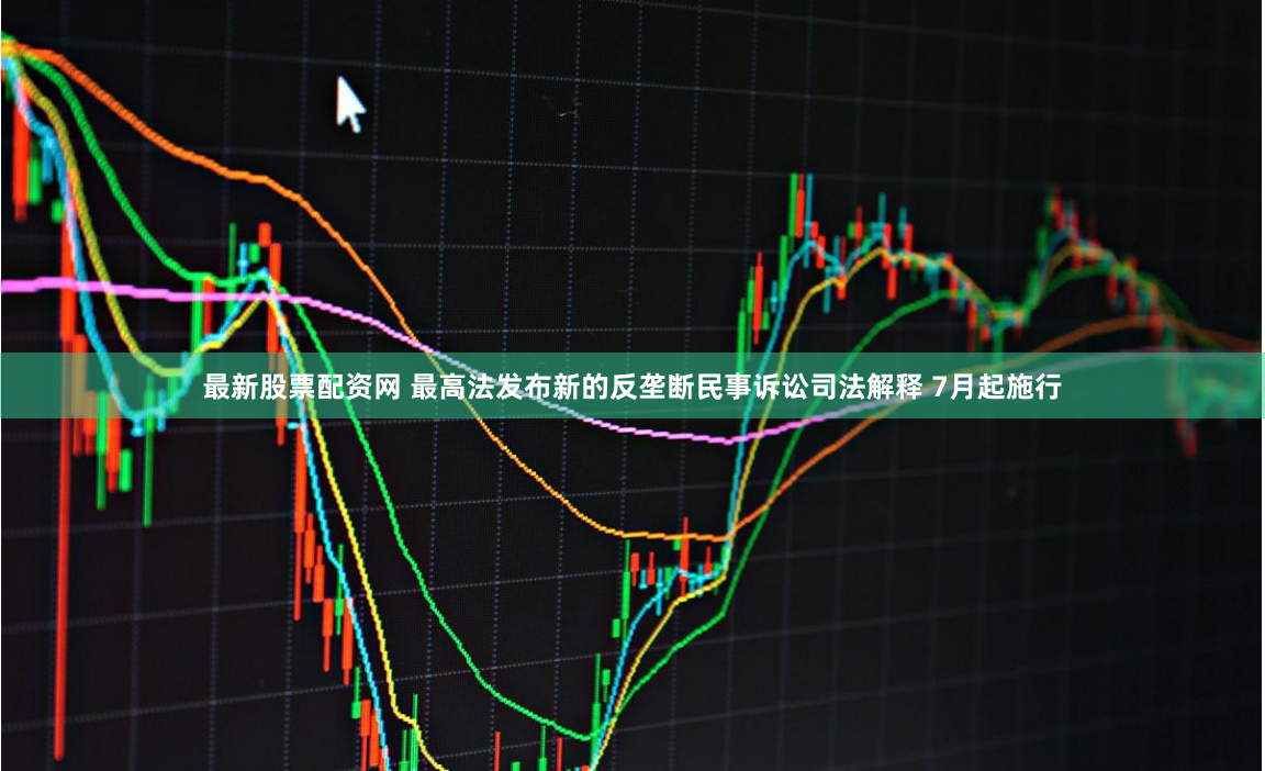 最新股票配资网 最高法发布新的反垄断民事诉讼司法解释 7月起施行