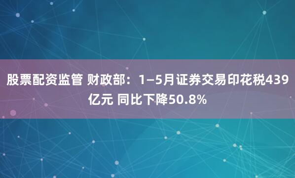 股票配资监管 财政部：1—5月证券交易印花税439亿元 同比下降50.8%