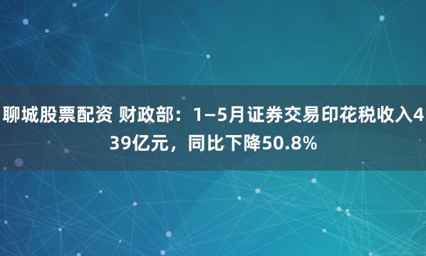 聊城股票配资 财政部：1—5月证券交易印花税收入439亿元，同比下降50.8%