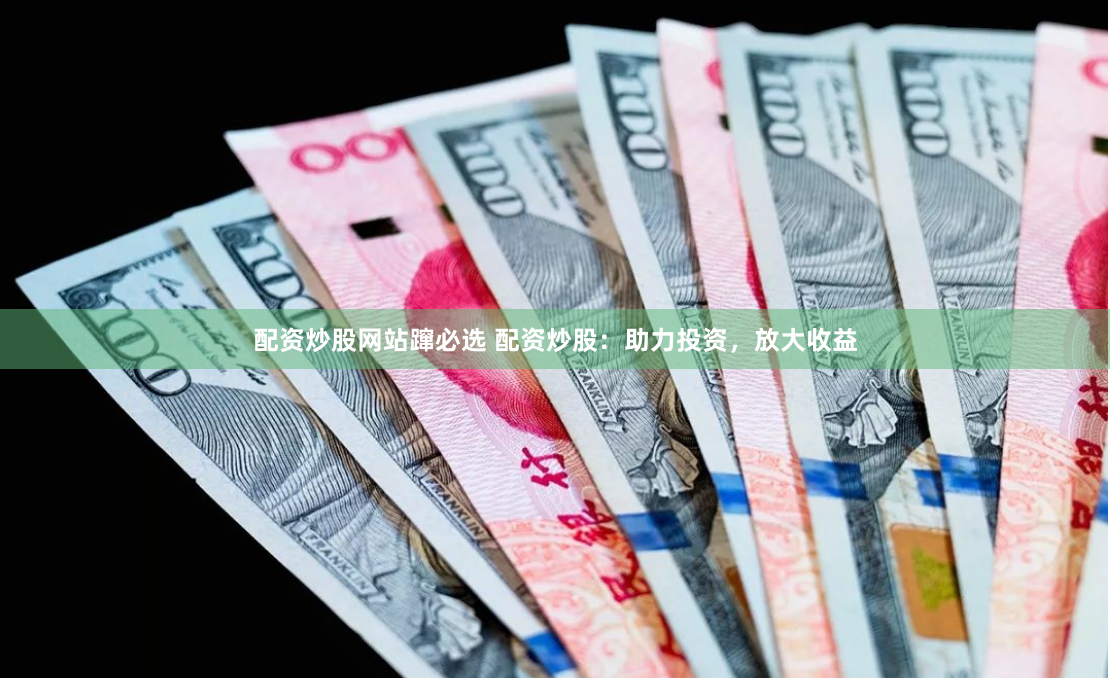 配资炒股网站蹿必选 配资炒股：助力投资，放大收益