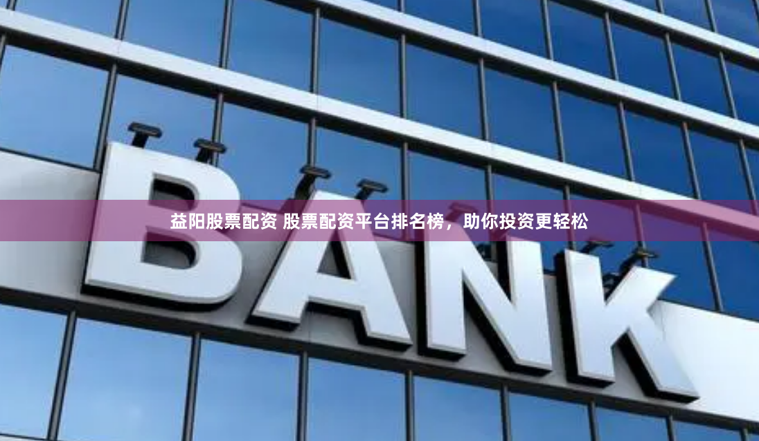 益阳股票配资 股票配资平台排名榜，助你投资更轻松