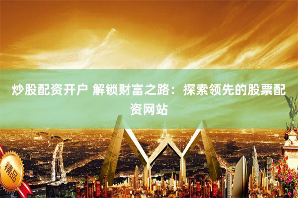 炒股配资开户 解锁财富之路：探索领先的股票配资网站