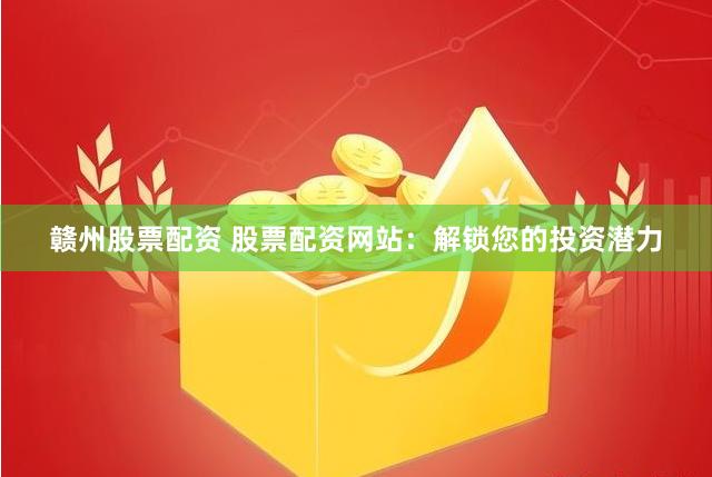 赣州股票配资 股票配资网站：解锁您的投资潜力