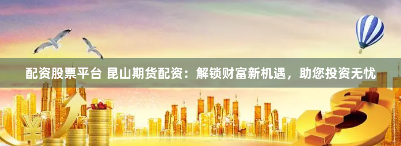 配资股票平台 昆山期货配资：解锁财富新机遇，助您投资无忧