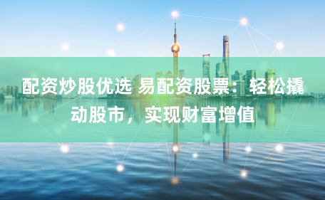 配资炒股优选 易配资股票：轻松撬动股市，实现财富增值