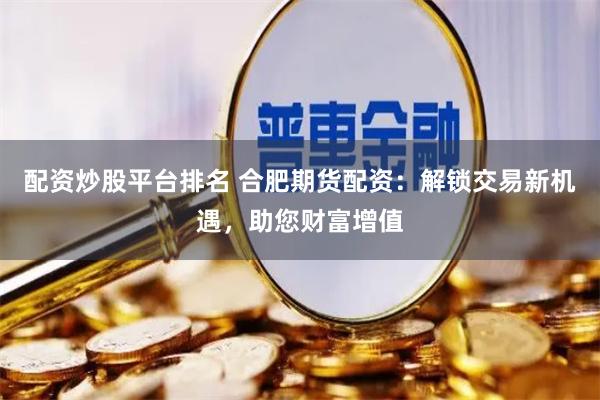 配资炒股平台排名 合肥期货配资：解锁交易新机遇，助您财富增值