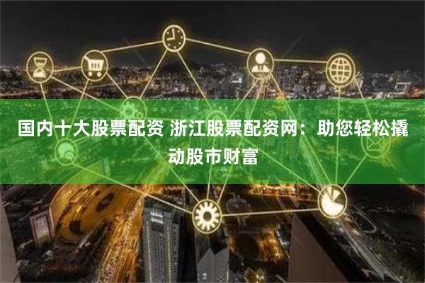 国内十大股票配资 浙江股票配资网：助您轻松撬动股市财富