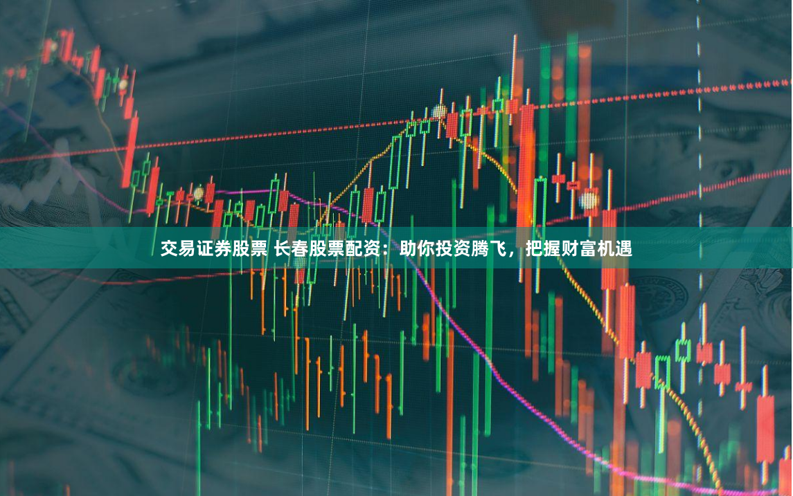 交易证券股票 长春股票配资：助你投资腾飞，把握财富机遇