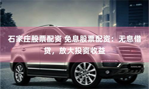 石家庄股票配资 免息股票配资：无息借贷，放大投资收益