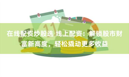 在线配资炒股选 线上配资：解锁股市财富新高度，轻松撬动更多收益