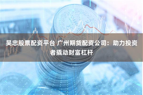 吴忠股票配资平台 广州期货配资公司：助力投资者撬动财富杠杆