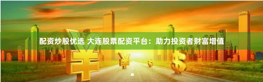 配资炒股优选 大连股票配资平台：助力投资者财富增值