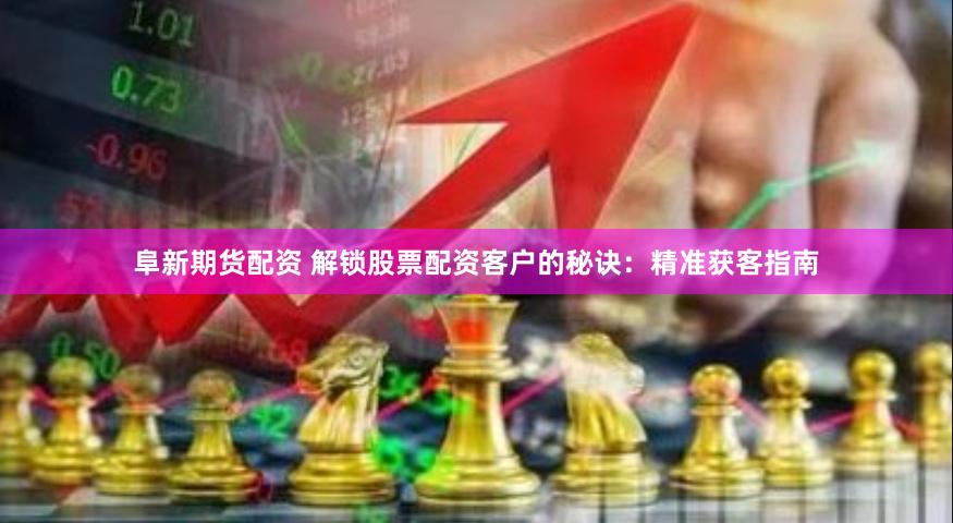 阜新期货配资 解锁股票配资客户的秘诀：精准获客指南