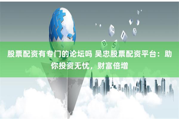 股票配资有专门的论坛吗 吴忠股票配资平台：助你投资无忧，财富倍增