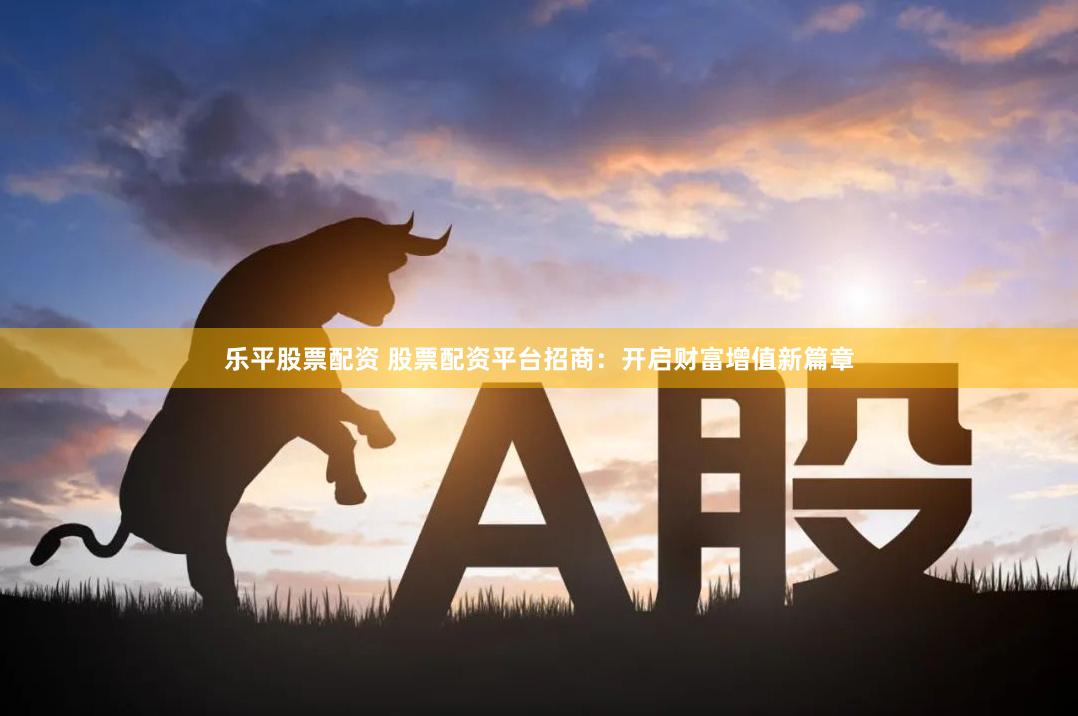 乐平股票配资 股票配资平台招商：开启财富增值新篇章