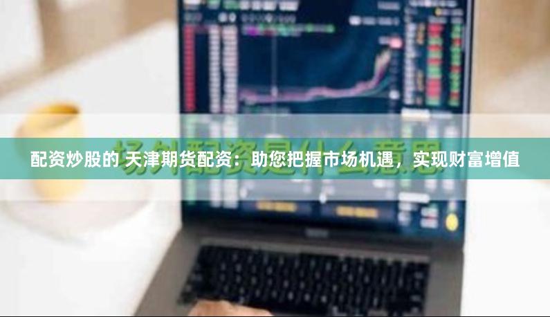 配资炒股的 天津期货配资：助您把握市场机遇，实现财富增值