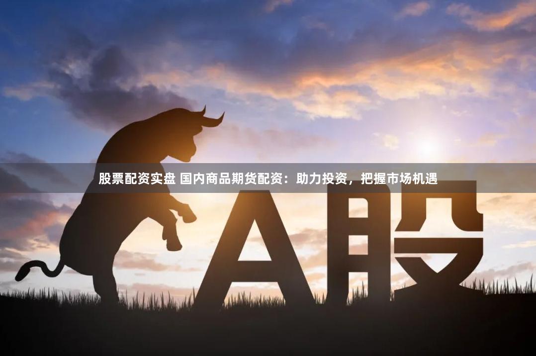 股票配资实盘 国内商品期货配资：助力投资，把握市场机遇