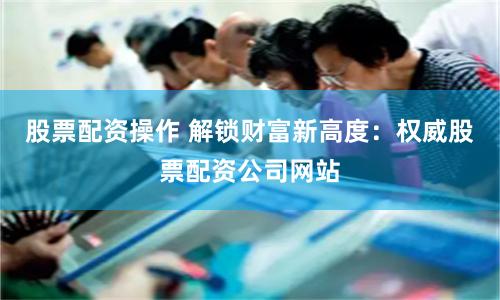 股票配资操作 解锁财富新高度：权威股票配资公司网站