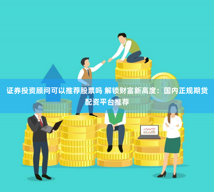 证券投资顾问可以推荐股票吗 解锁财富新高度：国内正规期货配资平台推荐