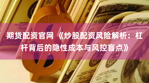 期货配资官网 《炒股配资风险解析:杠杆背后的隐性成本与风控盲点》