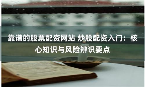 靠谱的股票配资网站 炒股配资入门：核心知识与风险辨识要点