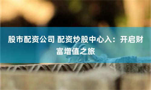 股市配资公司 配资炒股中心入：开启财富增值之旅